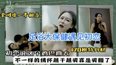 足浴店大保健巧遇初恋女友，她盯着我巨根惊呼：好大的鸡巴！