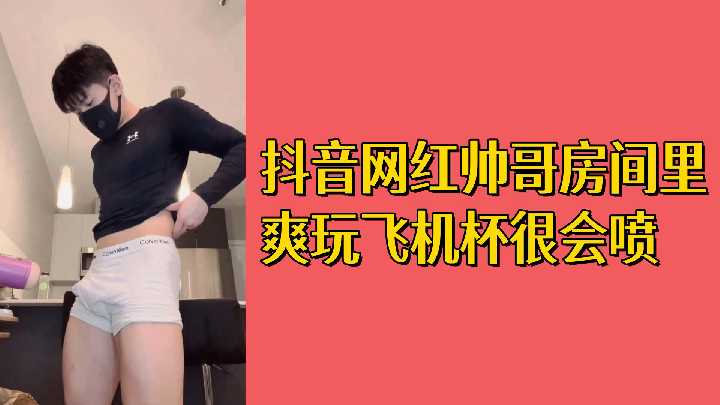 抖音网红帅哥私房自慰秀 巨根狂撸飞机杯 白浊精液喷涌射满屏