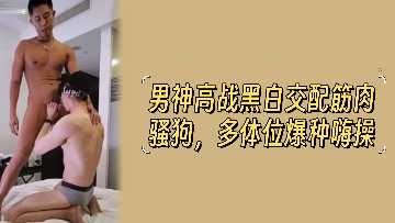 男神高战黑白配 筋肉猛男多体位爆操骚狗