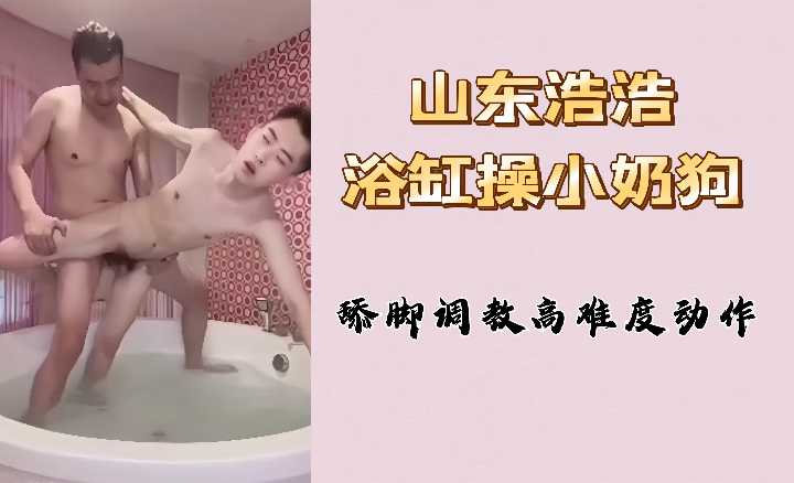 奶狗玩物 山东淫荡浩浩浴缸狂操嫩穴 高难度舔脚调教